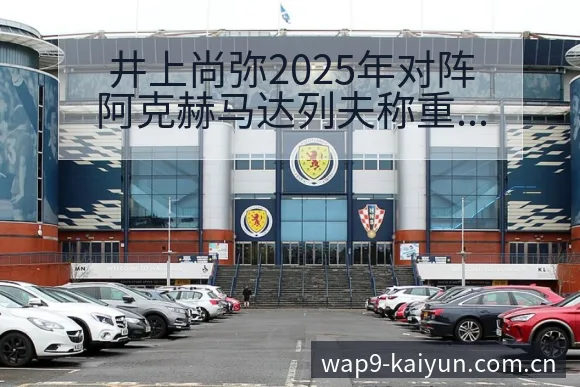 井上尚弥2025年对阵阿克赫马达列夫称重与赛程前瞻深度解 - 开云